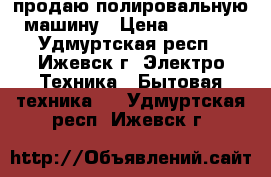 продаю полировальную машину › Цена ­ 1 200 - Удмуртская респ., Ижевск г. Электро-Техника » Бытовая техника   . Удмуртская респ.,Ижевск г.
